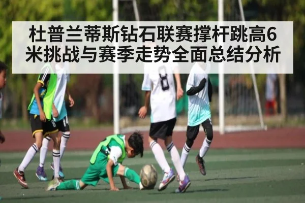 杜普兰蒂斯钻石联赛撑杆跳高6米挑战与赛季走势全面总结分析